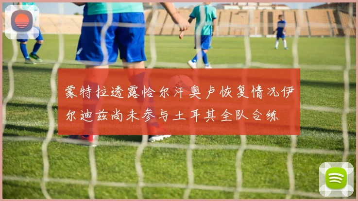 蒙特拉透露恰尔汗奥卢恢复情况伊尔迪兹尚未参与土耳其全队合练