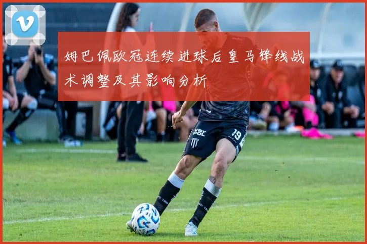 姆巴佩欧冠连续进球后皇马锋线战术调整及其影响分析