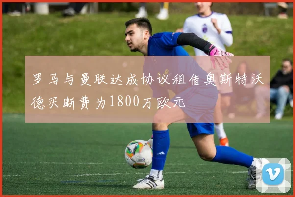 罗马与曼联达成协议租借奥斯特沃德买断费为1800万欧元